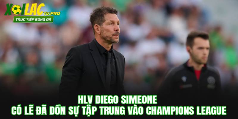 HLV Diego Simeone có lẽ đã dồn sự tập trung vào Champions League